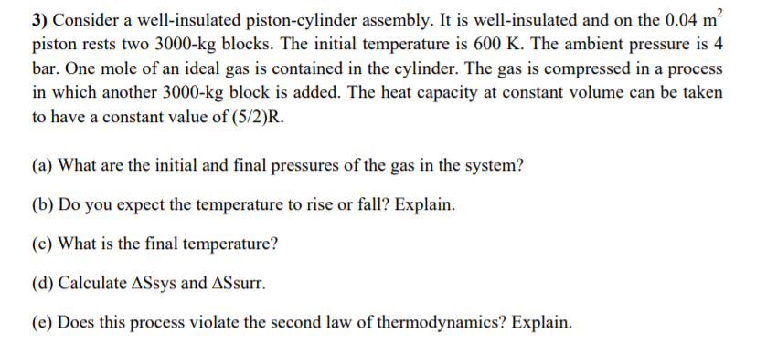 3) Consider a well-insulated piston-cylinder assembly. It is well-insulated and on the 0.04 m²
piston rests two 3000-kg blocks. The initial temperature is 600 K. The ambient pressure is 4
bar. One mole of an ideal gas is contained in the cylinder. The gas is compressed in a process
in which another 3000-kg block is added. The heat capacity at constant volume can be taken
to have a constant value of (5/2)R.
(a) What are the initial and final pressures of the gas in the system?
(b) Do you expect the temperature to rise or fall? Explain.
(c) What is the final temperature?
(d) Calculate ASsys and ASsurr.
(e) Does this process violate the second law of thermodynamics? Explain.
