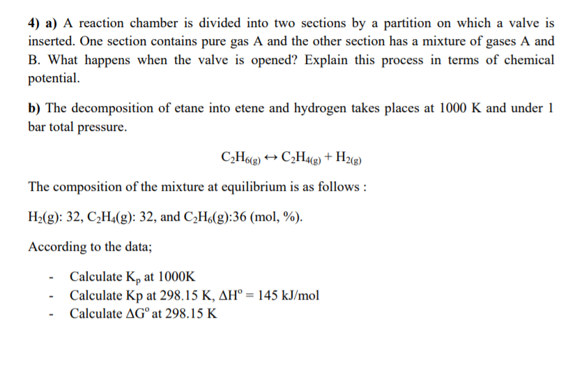 4) a) A reaction chamber is divided into two sections by a partition on which a valve is
inserted. One section contains pure gas A and the other section has a mixture of gases A and
B. What happens when the valve is opened? Explain this process in terms of chemical
potential.
b) The decomposition of etane into etene and hydrogen takes places at 1000 K and under 1
bar total pressure.
C,H6(g) → C2H48) + H2«g)
The composition of the mixture at equilibrium is as follows :
H2(g): 32, C2H4(g): 32, and C,H6(g):36 (mol, %).
According to the data;
Calculate K, at 1000K
Calculate Kp at 298.15 K, AH° = 145 kJ/mol
Calculate AG° at 298.15 K
