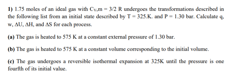 1) 1.75 moles of an ideal gas with Cy,m = 3/2 R undergoes the transformations described in
the following list from an initial state described by T = 325.K. and P = 1.30 bar. Calculate q,
w, AU, AH, and AS for each process.
(a) The gas is heated to 575 K at a constant external pressure of 1.30 bar.
(b) The gas is heated to 575 K at a constant volume corresponding to the initial volume.
(c) The gas undergoes a reversible isothermal expansion at 325K until the pressure is one
fourfth of its initial value.
