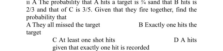 ii A The probability that A hits a target is 4 sand that B hits is
2/3 and that of C is 3/5. Given that they fire together, find the
probability that
A They all missed the target
B Exactly one hits the
target
C At least one shot hits
given that exactly one hit is recorded
DA hits
