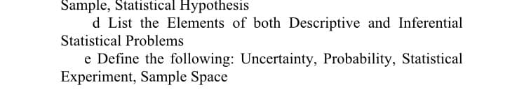 Sample, Statistical Hypothesis
d List the Elements of both Descriptive and Inferential
Statistical Problems
e Define the following: Uncertainty, Probability, Statistical
Experiment, Sample Space
