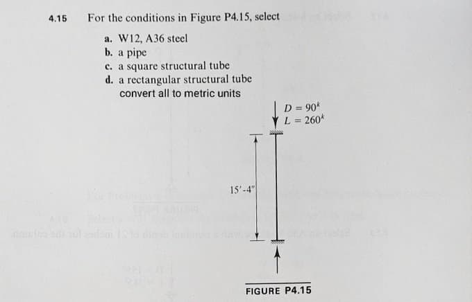 4.15 For the conditions in Figure P4.15, select
a. W12, A36 steel
b. a pipe
c. a square structural tube
d. a rectangular structural tube
convert all to metric units
15'-4"
D =90k
L = 260k
FIGURE P4.15