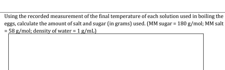 Using the recorded measurement of the final temperature of each solution used in boiling the
eggs, calculate the amount of salt and sugar (in grams) used. (MM sugar = 180 g/mol; MM salt
= 58 g/mol; density of water = 1 g/mL)