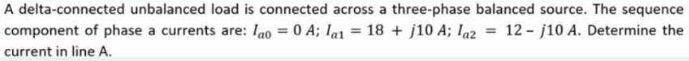 A delta-connected unbalanced load is connected across a three-phase balanced source. The sequence
= 12 j10 A. Determine the
component of phase a currents are: ao = 0 A; la1 = 18 + j10 A; laz
current in line A.