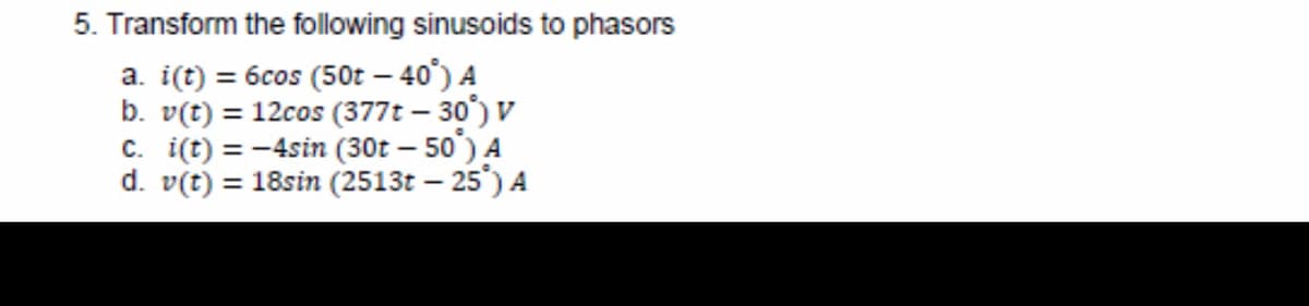 5. Transform the following sinusoids to phasors
a. i(t) = 6cos (50t - 40%) A
b. v(t) = 12cos (377t - 30°) V
c. i(t) = -4sin (30t - 50) A
d. v(t) = 18sin (2513t - 25°) A