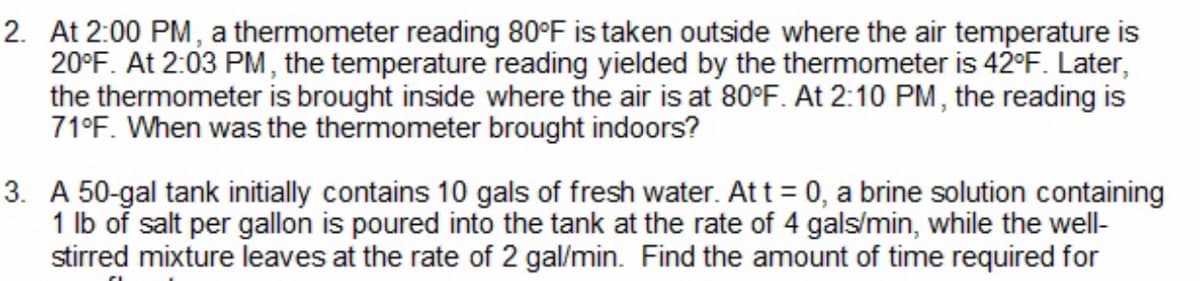 2. At 2:00 PM, a thermometer reading 80°F is taken outside where the air temperature is
20°F. At 2:03 PM, the temperature reading yielded by the thermometer is 42°F. Later,
the thermometer is brought inside where the air is at 80°F. At 2:10 PM, the reading is
71°F. When was the thermometer brought indoors?
3. A 50-gal tank initially contains 10 gals of fresh water. At t = 0, a brine solution containing
1 lb of salt per gallon is poured into the tank at the rate of 4 gals/min, while the well-
stirred mixture leaves at the rate of 2 gal/min. Find the amount of time required for