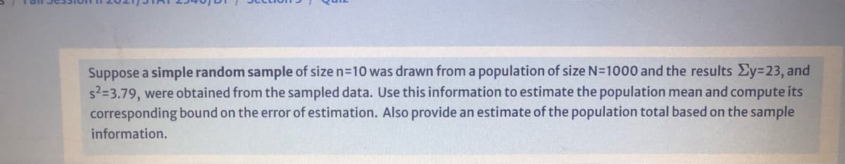 Suppose a simple random sample of size n=10 was drawn from a population of size N=1000 and the results Ey%3D23, and
s2=3.79, were obtained from the sampled data. Use this information to estimate the population mean and compute its
corresponding bound on the error of estimation. Also provide an estimate of the population total based on the sample
information.
