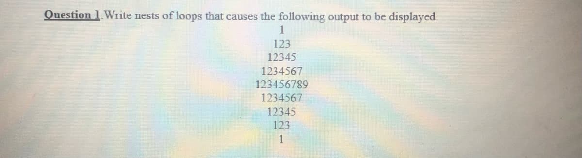 Question 1 Write nests of loops that causes the following output to be displayed.
1
123
12345
1234567
123456789
1234567
12345
123
1
