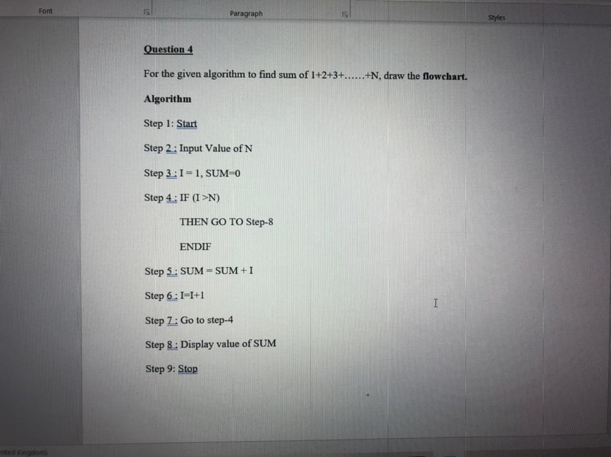 Font
Paragraph
150
Styles
Question 4
For the given algorithm to find sum of 1+2+3+......+N, draw the flowchart.
Algorithm
Step 1: Start
Step 2: Input Value of N
Step 3:I= 1, SUM=0
Step 4: IF (I>N)
THEN GO TO Step-8
ENDIF
Step 5: SUM=SUM + I
Step 6: I=I+1
Step 7: Go to step-4
Step 8: Display value of SUM
Step 9: Stop
ited Kingdom)
