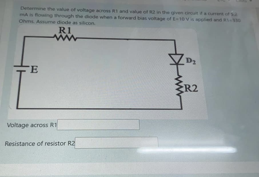 Determine the value of voltage across R1 and value of R2 in the given circuit if a current of 52
mA is flowing through the diode when a forward bias voltage of E=10 V is applied and R1-330
Ohms. Assume diode as silicon.
R1
D2
ŹR2
Voltage across R1
Resistance of resistor R2
