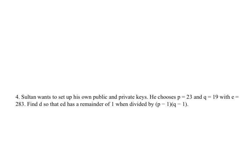 4. Sultan wants to set up his own public and private keys. He chooses p 23 and q = 19 with e =
283. Find d so that ed has a remainder of 1 when divided by (p - 1)(q - 1).
