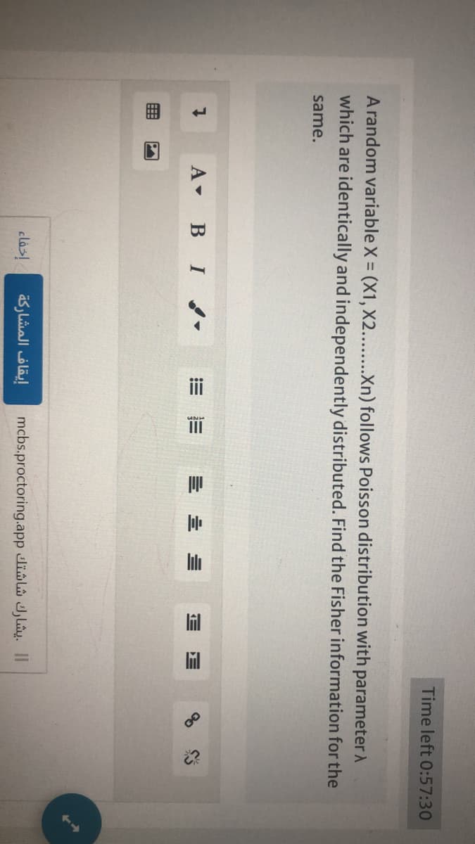 A random variable X = (X1, X2........Xn) follows Poisson distribution with parameter >
which are identically and independently distributed. Find the Fisher information for the
same.
1
A B I
إخفاء
!!!!
إيقاف المشاركة
III
== =
Time left 0:57:30
mcbs.proctoring.app lil Jl. II