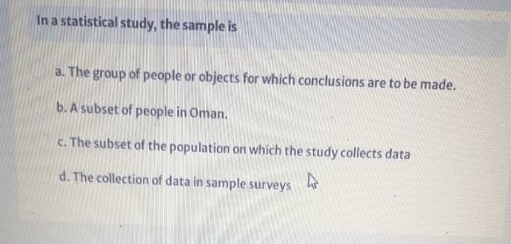 In a statistical study, the sample is
a. The group of people or objects for which conclusions are to be made.
b. A subset of people in Oman.
c. The subset of the population on which the study collects data
d. The collection of data in sample surveys
