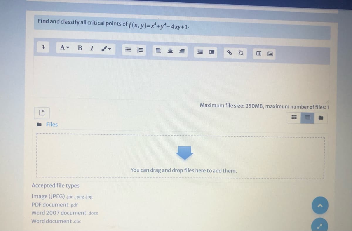 Find and classify all critical points of f(x,y)%3Dx*+y-4xy+1.
A-
В I
Maximum file size: 250MB, maximum number of files: 1
. Files
You can drag and drop files here to add them.
Accepted file types
Image (JPEG) .jpe .jpeg.jpg
PDF document .pdf
Word 2007 document docx
Word document.doc
