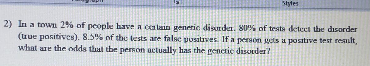 Styles
2) In a town 2% of people have a certain genetic disorder. 80% of tests detect the disorder
(true positives). 8.5% of the tests are false positives. If a person gets a positive test result,
what are the odds that the person actually has the genetic disorder?
