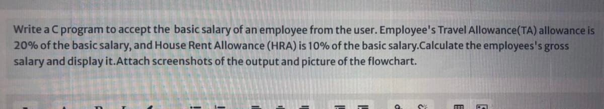 Write a Cprogram to accept the basic salary of an employee from the user. Employee's Travel Allowance(TA) allowance is
20% of the basic salary, and House Rent Allowance (HRA) is 10% of the basic salary.Calculate the employees's gross
salary and display it.Attach screenshots of the output and picture of the flowchart.
