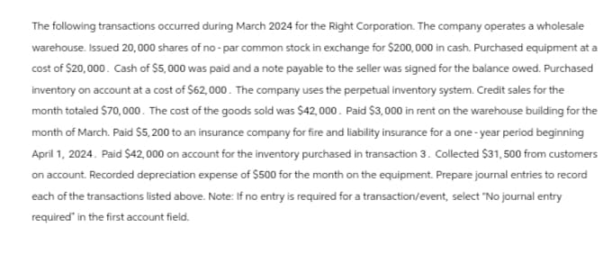 The following transactions occurred during March 2024 for the Right Corporation. The company operates a wholesale
warehouse. Issued 20,000 shares of no-par common stock in exchange for $200,000 in cash. Purchased equipment at a
cost of $20,000. Cash of $5,000 was paid and a note payable to the seller was signed for the balance owed. Purchased
inventory on account at a cost of $62,000. The company uses the perpetual inventory system. Credit sales for the
month totaled $70,000. The cost of the goods sold was $42,000. Paid $3,000 in rent on the warehouse building for the
month of March. Paid $5,200 to an insurance company for fire and liability insurance for a one-year period beginning
April 1, 2024. Paid $42,000 on account for the inventory purchased in transaction 3. Collected $31, 500 from customers
on account. Recorded depreciation expense of $500 for the month on the equipment. Prepare journal entries to record
each of the transactions listed above. Note: If no entry is required for a transaction/event, select "No journal entry
required in the first account field.