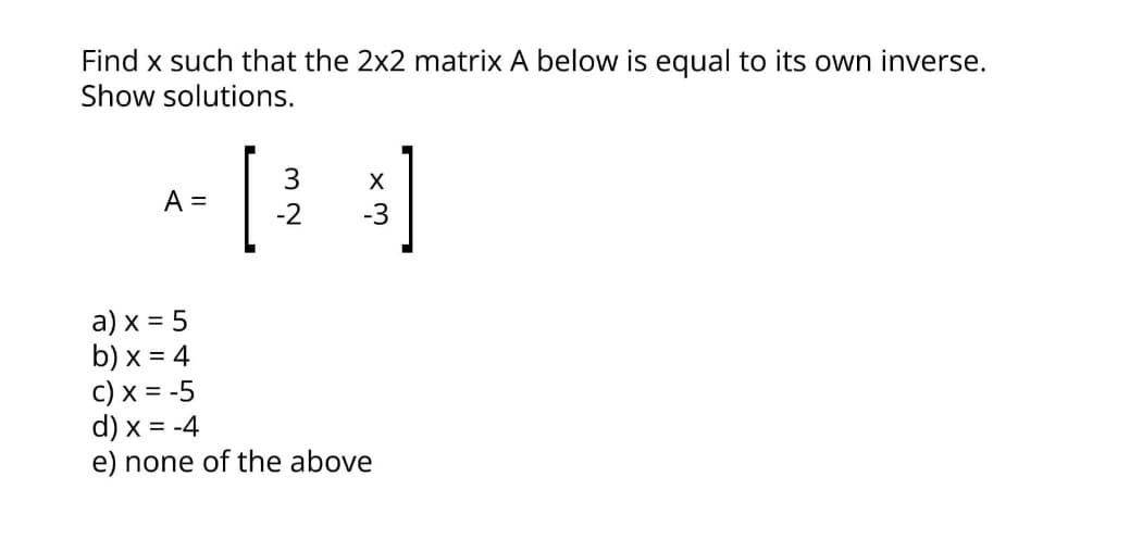 Find x such that the 2x2 matrix A below is equal to its own inverse.
Show solutions.
3
X
A =
-2
-3
a) x = 5
b) x = 4
c) x = -5
d) x = -4
e) none of the above