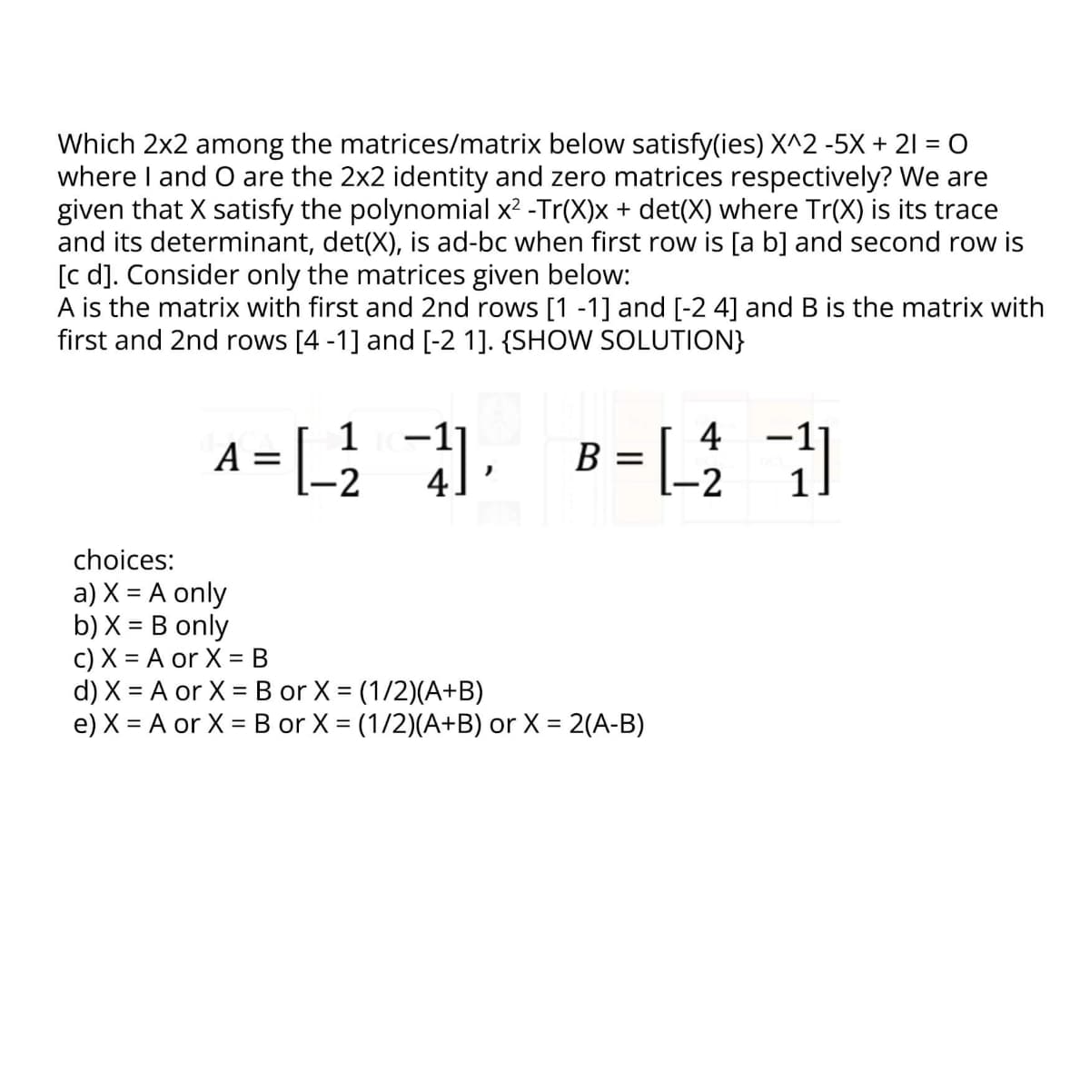 Which 2x2 among the matrices/matrix below satisfy(ies) X^2 -5X + 21 = 0
where I and O are the 2x2 identity and zero matrices respectively? We are
given that X satisfy the polynomial x² -Tr(X)x + det(X) where Tr(X) is its trace
and its determinant, det(X), is ad-bc when first row is [a b] and second row is
[c d]. Consider only the matrices given below:
A is the matrix with first and 2nd rows [1 -1] and [-2 4] and B is the matrix with
first and 2nd rows [4 -1] and [-2 1]. {SHOW SOLUTION}
A = [ ² ] B =[ 1
4
L-2
-2
choices:
a) X = A only
b) X = B only
c) X = A or X = B
d) X = A or X = B or X = (1/2)(A+B)
e) X = A or X = B or X = (1/2)(A+B) or X = 2(A-B)