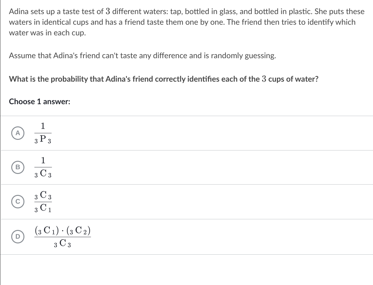 Adina sets up a taste test of 3 different waters: tap, bottled in glass, and bottled in plastic. She puts these
waters in identical cups and has a friend taste them one by one. The friend then tries to identify which
water was in each cup.
Assume that Adina's friend can't taste any difference and is randomly guessing.
What is the probability that Adina's friend correctly identifies each of the 3 cups of water?
Choose 1 answer:
1
A
3 P 3
1
B
3 C 3
з Сз
3 C1
(3 C 1) · (3 C 2)
3 C 3
D
