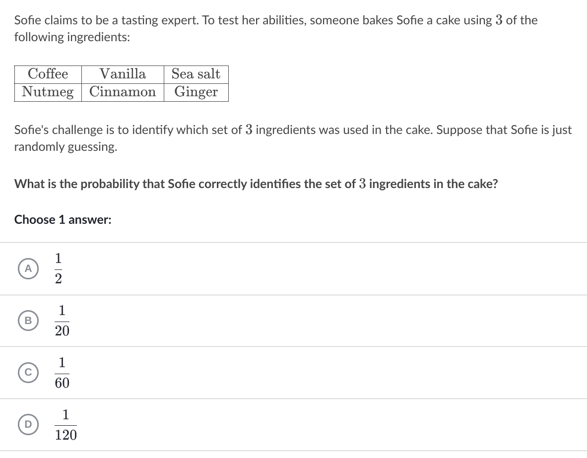 Sofie claims to be a tasting expert. To test her abilities, someone bakes Sofie a cake using 3 of the
following ingredients:
Coffee
Vanilla
Sea salt
Nutmeg Cinnamon
Ginger
Sofie's challenge is to identify which set of 3 ingredients was used in the cake. Suppose that Sofie is just
randomly guessing.
What is the probability that Sofie correctly identifies the set of 3 ingredients in the cake?
Choose 1 answer:
1
A
1
20
1
60
1
120
