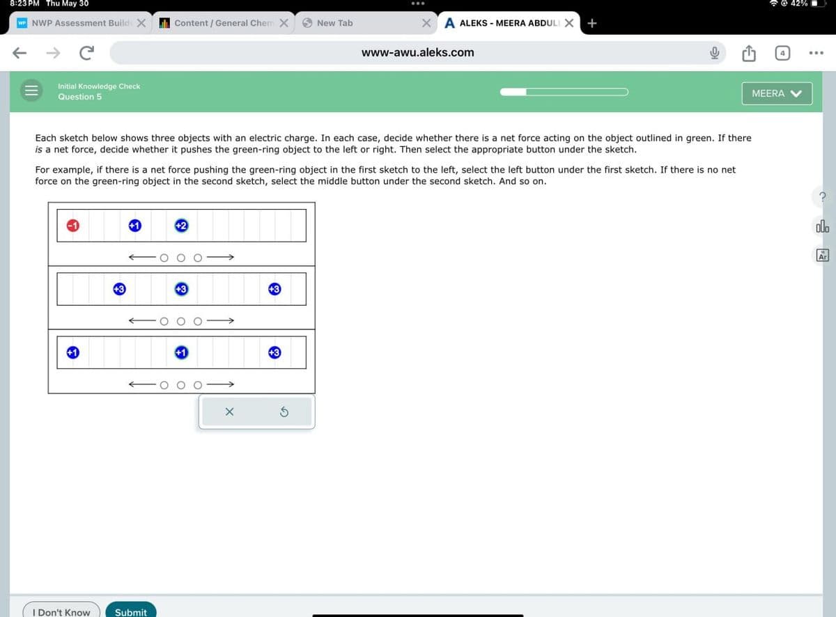 8:23 PM Thu May 30
@ 42%
WP NWP Assessment Build X
Content / General Chem X New Tab
XA ALEKS - MEERA ABDULL X +
www-awu.aleks.com
Initial Knowledge Check
Question 5
Each sketch below shows three objects with an electric charge. In each case, decide whether there is a net force acting on the object outlined in green. If there
is a net force, decide whether it pushes the green-ring object to the left or right. Then select the appropriate button under the sketch.
For example, if there is a net force pushing the green-ring object in the first sketch to the left, select the left button under the first sketch. If there is no net
force on the green-ring object in the second sketch, select the middle button under the second sketch. And so on.
+3
+1
+2
+3
+3
+1
+1
+3
I Don't Know
Submit
G
MEERA
00.