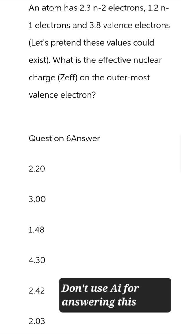 An atom has 2.3 n-2 electrons, 1.2 n-
1 electrons and 3.8 valence electrons
(Let's pretend these values could
exist). What is the effective nuclear
charge (Zeff) on the outer-most
valence electron?
Question 6Answer
2.20
3.00
1.48
4.30
2.42
Don't use Ai for
answering this
2.03