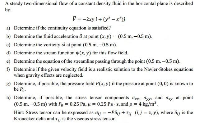 A steady two-dimensional flow of a constant density fluid in the horizontal plane is described
by:
V = -2xy i + (y? -x²)}
a) Determine if the continuity equation is satisfied?
b) Determine the fluid acceleration đ at point (x, y) = (0.5 m, –0.5 m).
c) Determine the vorticity at point (0.5 m, –0.5 m).
d) Determine the stream function (x, y) for this flow field.
e) Determine the equation of the streamline passing through the point (0.5 m,-0.5 m).
f) Determine if the given velocity field is a realistic solution to the Navier-Stokes equations
when gravity effects are neglected.
g) Determine, if possible, the pressure field P(x, y) if the pressure at point (0, 0) is known to
be Po-
h) Determine, if possible, the stress tensor components Oxx, Oyy, and Ogy at point
(0.5 m, -0.5 m) with Po = 0.25 Pa, u = 0.25 Pa s, and p = 4 kg/m³.
Hint: Stress tensor can be expressed as oij = -Pôij + Tij (i,j = x, y), where ôij is the
Kronecker delta and tj is the viscous stress tensor.
