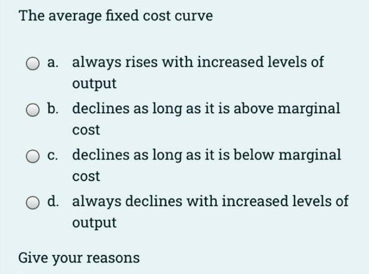 The average fixed cost curve
a. always rises with increased levels of
output
O b. declines as long as it is above marginal
cost
c. declines as long as it is below marginal
cost
d. always declines with increased levels of
output
Give your reasons
