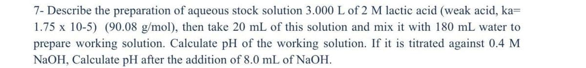 7- Describe the preparation of aqueous stock solution 3.000 L of 2 M lactic acid (weak acid, ka=
1.75 x 10-5) (90.08 g/mol), then take 20 mL of this solution and mix it with 180 mL water to
prepare working solution. Calculate pH of the working solution. If it titrated against 0.4 M
NaOH, Calculate pH after the addition of 8.0 mL of NaOH.