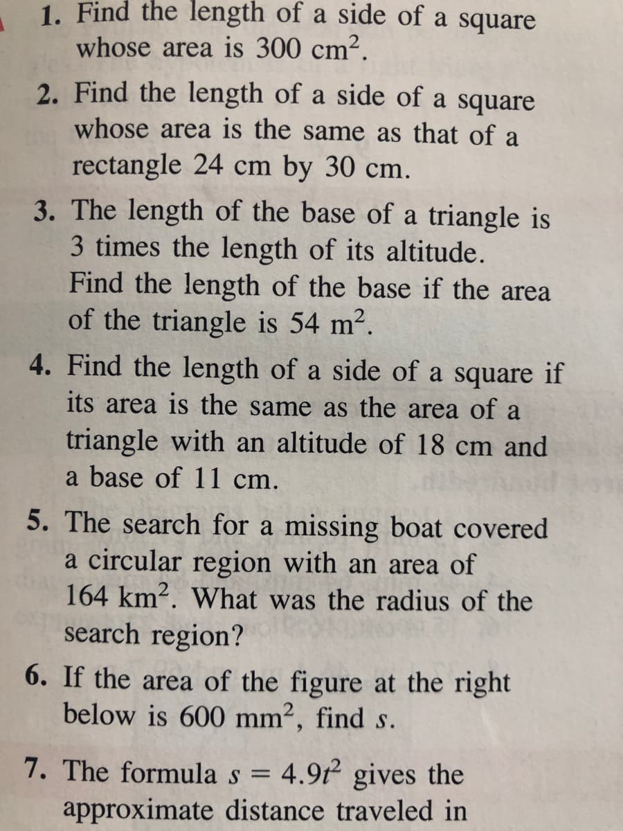 1. Find the length of a side of a square
whose area is 300 cm2.
2. Find the length of a side of a square
whose area is the same as that of a
rectangle 24 cm by 30 cm.
3. The length of the base of a triangle is
3 times the length of its altitude.
Find the length of the base if the area
of the triangle is 54 m2.
4. Find the length of a side of a square if
its area is the same as the area of a
triangle with an altitude of 18 cm and
a base of 11 cm.
5. The search for a missing boat covered
a circular region with an area of
164 km2. What was the radius of the
search region?
6. If the area of the figure at the right
below is 600 mm², find s.
7. The formula s = 4.9t gives the
approximate distance traveled in
