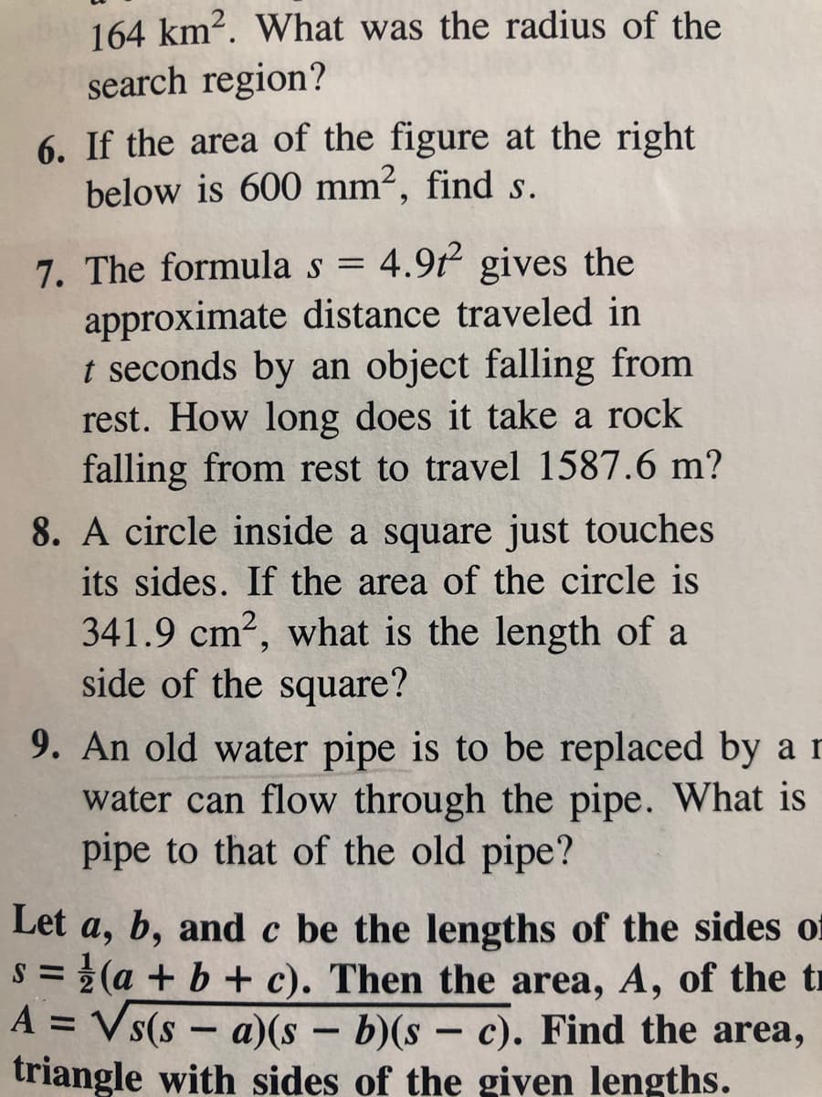 164 km2. What was the radius of the
search region?
6. If the area of the figure at the right
below is 600 mm², find s.
7. The formula s = 4.9t gives the
approximate distance traveled in
t seconds by an object falling from
rest. How long does it take a rock
falling from rest to travel 1587.6 m?
8. A circle inside a square just touches
its sides. If the area of the circle is
341.9 cm2, what is the length of a
side of the square?
9. An old water pipe is to be replaced by ar
water can flow through the pipe. What is
pipe to that of the old pipe?
Let a, b, and c be the lengths of the sides of
s = (a + b + c). Then the area, A, of the t
A = Vs(s - a)(s- b)(s- c). Find the area,
triangle with sides of the given lengths.
%3D
%3D
