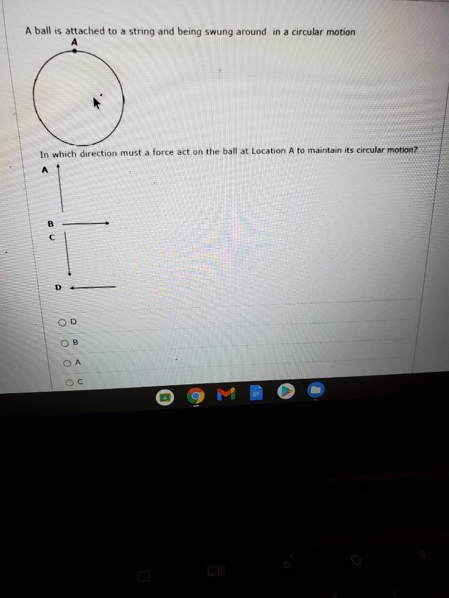 A ball is attached to a string and being swung around in a circular motion
In which direction must a force act on the ball at Location A to maintain its circular motion?
A
O D
O B
O A
M
