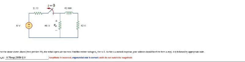 1=0
1L !
43 mH
8V
46 A
12 0
Ar the circur shoan ahove(tmn prinlem 0, the wwitek opens atrimezem. Pindthe esisme votage v, forr>l Asthis is a retural responae, yor saluron shonld hent rhe tom a esp-n tollowed by appopriate umits.
F: 4.76exp( 2050 t) V
Amplitate 1s innsereet, expanential ate is eonet: amits de sot nateh the nagrirnde
