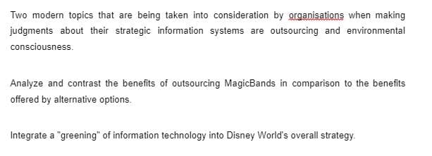 Two modern topics that are being taken into consideration by grganisations when making
judgments about their strategic information systems are outsourcing and environmental
consciousness.
Analyze and contrast the benefits of outsourcing MagicBands in comparison to the benefits
offered by alternative options.
Integrate a "greening" of information technology into Disney World's overall strategy.
