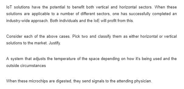 loT solutions have the potential to benefit both vertical and horizontal sectors. When these
solutions are applicable to a number of different sectors, one has successfully completed an
industry-wide approach. Both individuals and the loE will profit from this.
Consider each of the above cases. Pick two and classify them as either horizontal or vertical
solutions to the market. Justify.
A system that adjusts the temperature of the space depending on how it's being used and the
outside circumstances
When these microchips are digested, they send signals to the attending physician.
