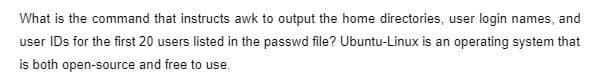 What is the command that instructs awk to output the home directories, user login names, and
user IDs for the first 20 users listed in the passwd file? Ubuntu-Linux is an operating system that
is both open-source and free to use
use.
