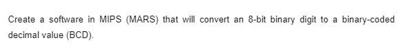 Create a software in MIPS (MARS) that will convert an 8-bit binary digit to a binary-coded
decimal value (BCD).
