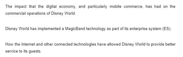 The impact that the digital economy, and particularly mobile commerce, has had on the
commercial operations of Disney World.
Disney World has implemented a MagicBand technology as part of its enterprise system (ES).
How the Internet and other connected technologies have allowed Disney World to provide better
service to its guests.
