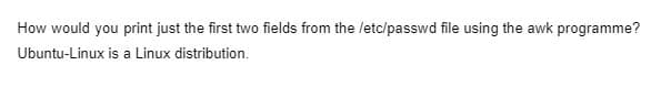 How would you print just the first two fields from the letc/passwd file using the awk programme?
Ubuntu-Linux is a Linux distribution.
