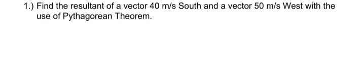 1.) Find the resultant of a vector 40 m/s South and a vector 50 m/s West with the
use of Pythagorean Theorem.
