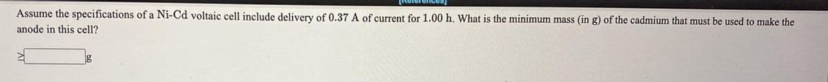 Assume the specifications of a Ni-Cd voltaic cell include delivery of 0.37A of current for 1.00 h. What is the minimum mass (in g) of the cadmium that must be used to make the
anode in this cell?
