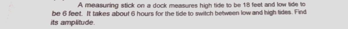 A measuring stick on a dock measures high tide to be 18 feet and low tide to
be 6 feet. It takes about 6 hours for the tide to switch between low and high tides. Find
its amplitude.
