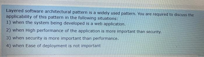 Layered software architectural pattern is a widely used pattern. You are required to discuss the
applicability of this pattern in the following situations:
1) when the system being developed is a web application.
2) when High performance of the application is more important than security.
3) when security is more important than performance.
4) when Ease of deployment is not important
