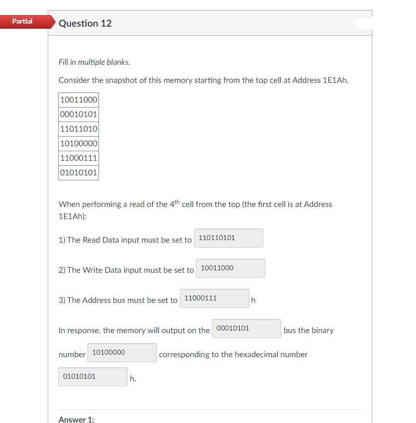 Partial
Question 12
Fill in multiple blanks.
Consider the snapshot of this memory starting from the top cell at Address 1E1AH.
10011000
00010101
11011010
10100000
11000111
01010101
When performing a read of the 4th cell from the top (the first cell is at Address
1E1AH):
1) The Read Data input must be set to 110110101
2) The Write Data input must be set to 10011000
3) The Address bus must be set to 11000111
In response, the memory will output on the 00010101
bus the binary
number 10100000
corresponding to the hexadecimal number
01010101
h.
Answer 1:
