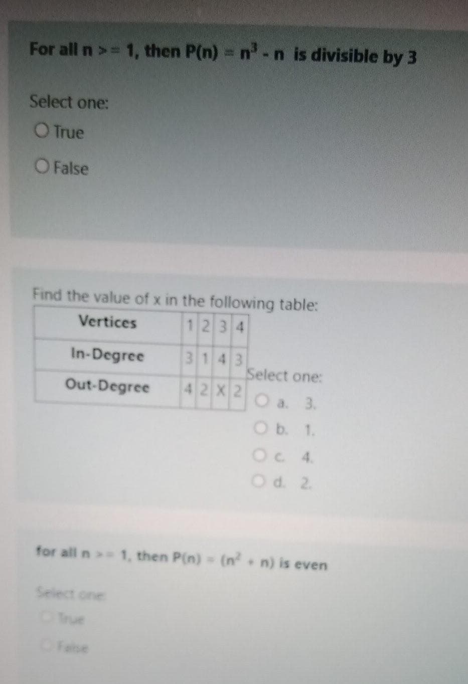 For all n>= 1, then P(n) = n-n is divisible by 3
Select one:
O True
OFalse
Find the value of x in the following table:
1234
Vertices
In-Degree
3143
Select one:
Out-Degree
4 2 X 2
O a. 3.
Ob. 1.
OC 4.
Od. 2.
for all n 1, then P(n)= (n n) is even
Select one
Tue
Felse
