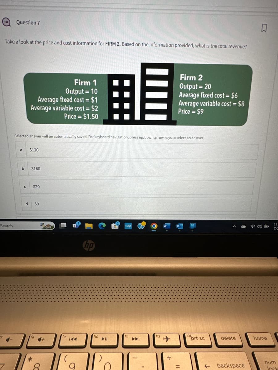 Question 7
Take a look at the price and cost information for FIRM 2. Based on the information provided, what is the total revenue?
Firm 2
Firm 1
Output = 10
Average fixed cost = $1
Average variable cost = $2
Price = $1.50
Output = 20
Average fixed cost = $6
Average variable cost = $8
Price $9
=
Selected answer will be automatically saved. For keyboard navigation, press up/down arrow keys to select an answer.
Search
a
$120
b
$180
C $20
4-
d
$9
*
8
144
hp
f10
114
f11
144
f12
+
R
11.
7/2
ins
prt sc
delete
home
+
num
=
← backspace
Jock