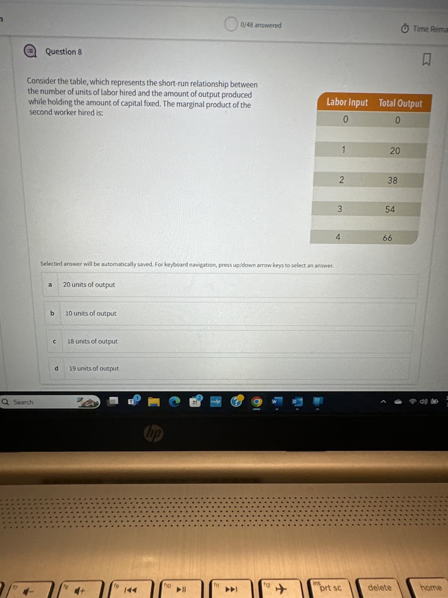 Question 8
0/48 answered
Time Rema
R
Consider the table, which represents the short-run relationship between
the number of units of labor hired and the amount of output produced
while holding the amount of capital fixed. The marginal product of the
second worker hired is:
Labor Input Total Output
0
0
Selected answer will be automatically saved. For keyboard navigation, press up/down arrow keys to select an answer.
Q Search
a
20 units of output
b
10 units of output
C
18 units of output
d
19 units of output
16
144
no
f10
f11
►11
144
f12
+
1
20
2
38
3
54
4
66
ins
prt sc
delete
home