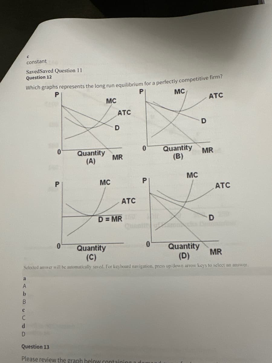 constant
SavedSaved Question 11
Question 12
Which graphs represents the long run equilibrium for a perfectly competitive firm?
P
P
MC
ATC
D
P
MC
D
ATC
0
0
Quantity
(A)
Quantity
MR
MR
(B)
MC
MC
P
ATC
D=MR
ATC
D
0
Quantity
(C)
0
Quantity
MR
(D)
Selected answer will be automatically saved. For keyboard navigation, press up/down arrow keys to select an answer.
a
A
b
B
C
C
d
D
Question 13
Please review the graph below containing a d