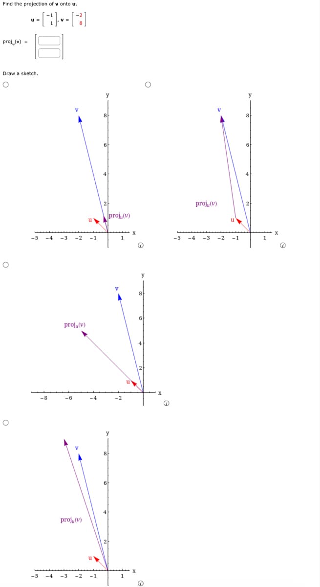 Find the projection of v onto u.
proj, (v) =
Draw a sketch.
O
O
-[1] -- [3]
O
-5
IN
projų (v)
proju(v)
-5 -4 -3 -2 -1
-8
projų (v)
-6
u
proju (v)
-4
u▶
-4 -3 -2 -1
8
6
y
-2
1
y
D
@
-5 -4 -3
-1
Q